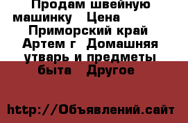 Продам швейную машинку › Цена ­ 3 500 - Приморский край, Артем г. Домашняя утварь и предметы быта » Другое   